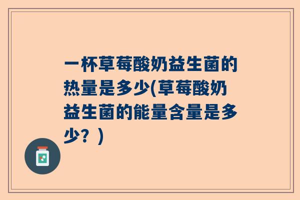 一杯草莓酸奶益生菌的热量是多少(草莓酸奶益生菌的能量含量是多少？)
