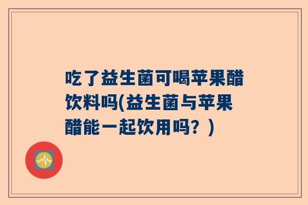 吃了益生菌可喝苹果醋饮料吗(益生菌与苹果醋能一起饮用吗？)
