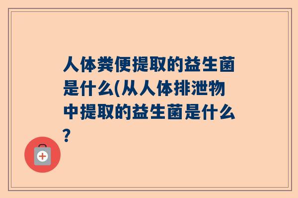 人体粪便提取的益生菌是什么(从人体排泄物中提取的益生菌是什么？