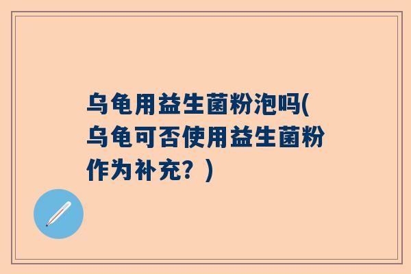 乌龟用益生菌粉泡吗(乌龟可否使用益生菌粉作为补充？)