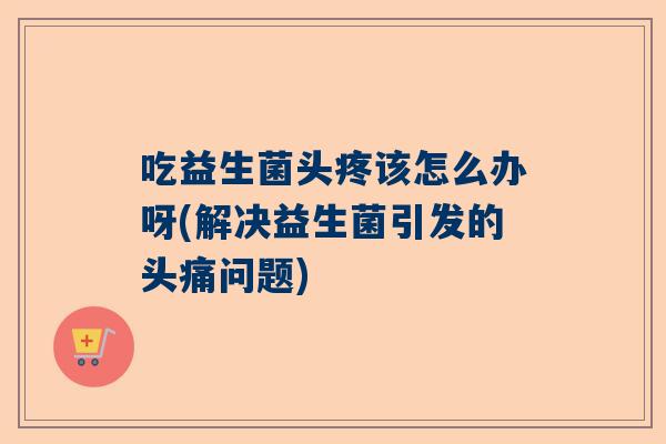 吃益生菌头疼该怎么办呀(解决益生菌引发的头痛问题)