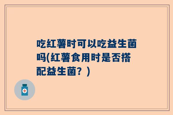 吃红薯时可以吃益生菌吗(红薯食用时是否搭配益生菌？)