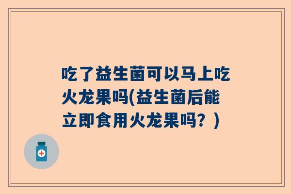 吃了益生菌可以马上吃火龙果吗(益生菌后能立即食用火龙果吗？)