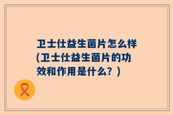 卫士仕益生菌片怎么样(卫士仕益生菌片的功效和作用是什么？)