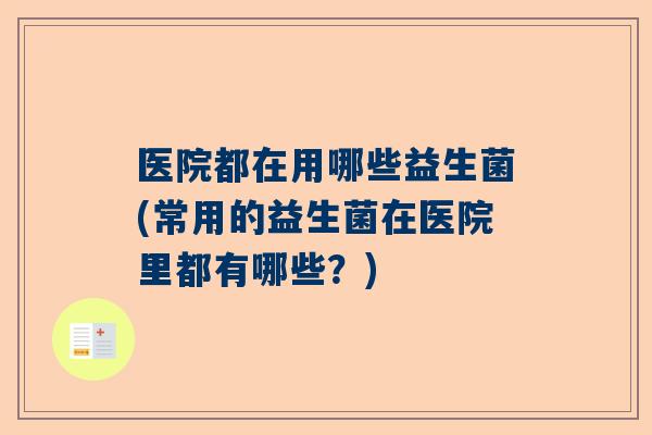 医院都在用哪些益生菌(常用的益生菌在医院里都有哪些？)