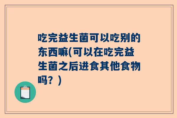 吃完益生菌可以吃别的东西嘛(可以在吃完益生菌之后进食其他食物吗？)