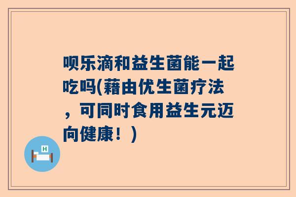 呗乐滴和益生菌能一起吃吗(藉由优生菌疗法，可同时食用益生元迈向健康！)
