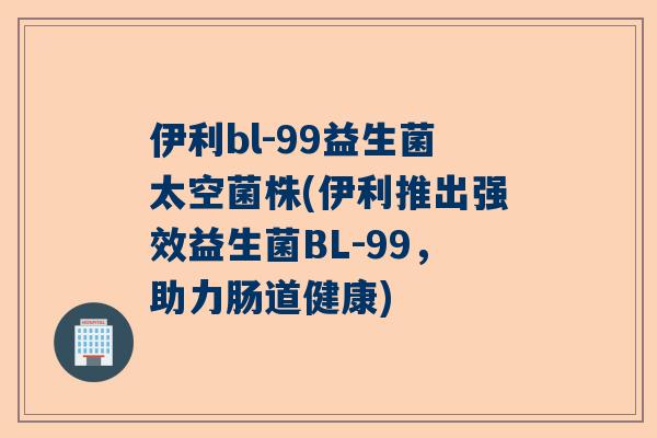 伊利bl-99益生菌太空菌株(伊利推出强效益生菌BL-99，助力肠道健康)