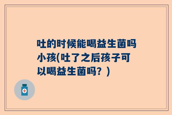 吐的时候能喝益生菌吗小孩(吐了之后孩子可以喝益生菌吗？)