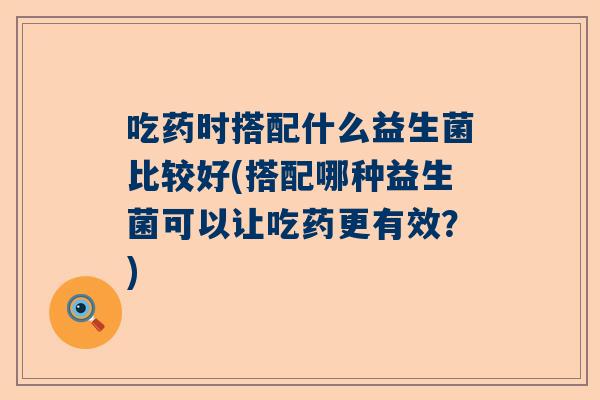 吃药时搭配什么益生菌比较好(搭配哪种益生菌可以让吃药更有效？)