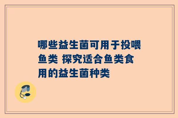 哪些益生菌可用于投喂鱼类 探究适合鱼类食用的益生菌种类