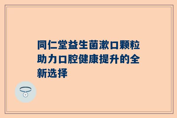 同仁堂益生菌漱口颗粒助力口腔健康提升的全新选择