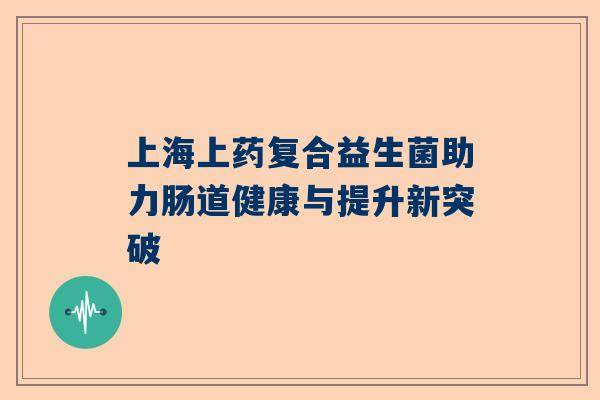 上海上药复合益生菌助力肠道健康与提升新突破