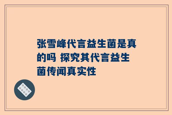 张雪峰代言益生菌是真的吗 探究其代言益生菌传闻真实性