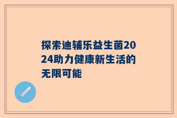 探索迪辅乐益生菌2024助力健康新生活的无限可能