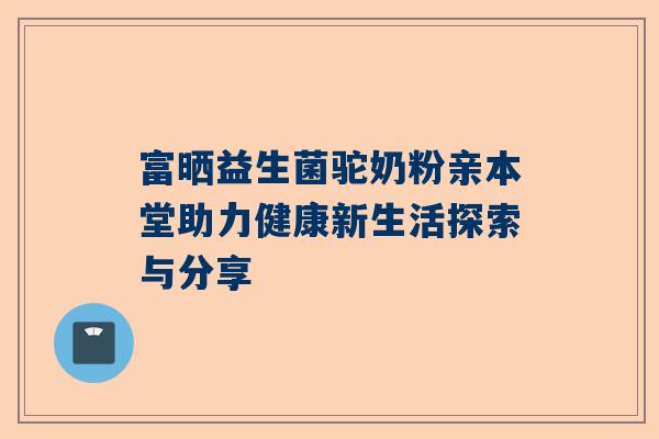 富晒益生菌驼奶粉亲本堂助力健康新生活探索与分享