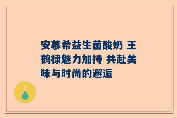 安慕希益生菌酸奶 王鹤棣魅力加持 共赴美味与时尚的邂逅
