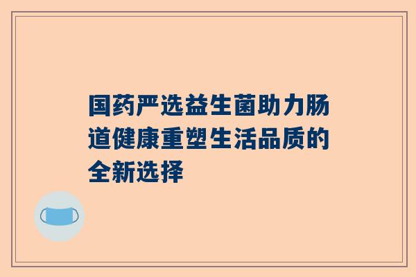 国药严选益生菌助力肠道健康重塑生活品质的全新选择