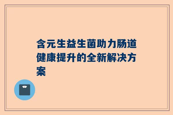 含元生益生菌助力肠道健康提升的全新解决方案