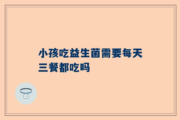 小孩吃益生菌需要每天三餐都吃吗