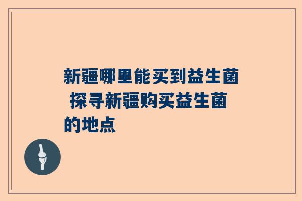 新疆哪里能买到益生菌 探寻新疆购买益生菌的地点