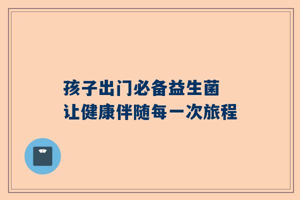 孩子出门必备益生菌 让健康伴随每一次旅程