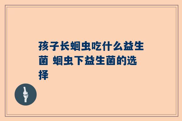 孩子长蛔虫吃什么益生菌 蛔虫下益生菌的选择