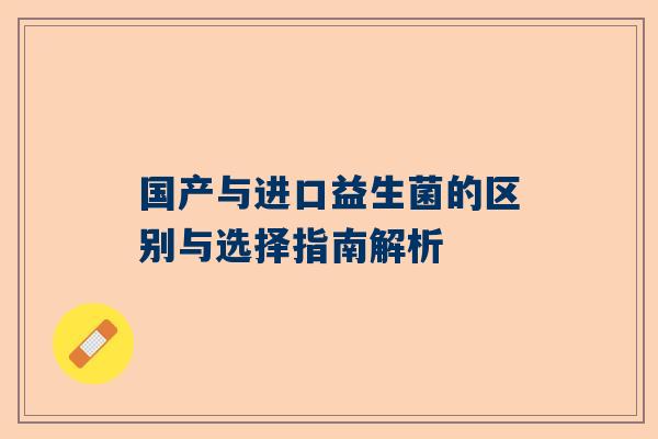 国产与进口益生菌的区别与选择指南解析