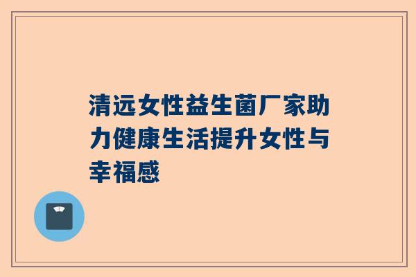 清远女性益生菌厂家助力健康生活提升女性与幸福感