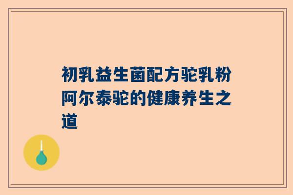 初乳益生菌配方驼乳粉阿尔泰驼的健康养生之道