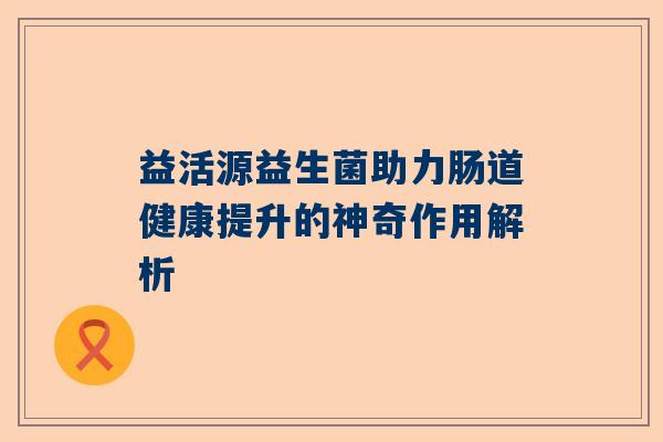 益活源益生菌助力肠道健康提升的神奇作用解析