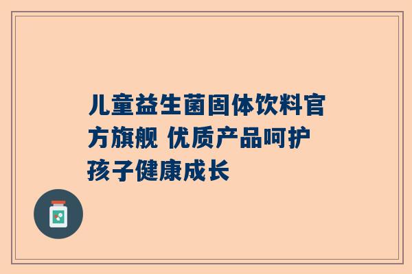 儿童益生菌固体饮料官方旗舰 优质产品呵护孩子健康成长