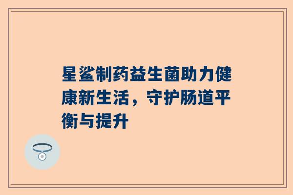 星鲨制药益生菌助力健康新生活，守护肠道平衡与提升