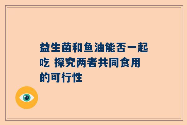 益生菌和鱼油能否一起吃 探究两者共同食用的可行性