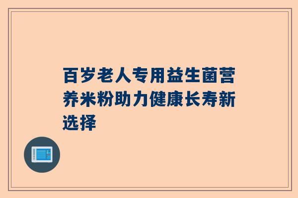 百岁老人专用益生菌营养米粉助力健康长寿新选择