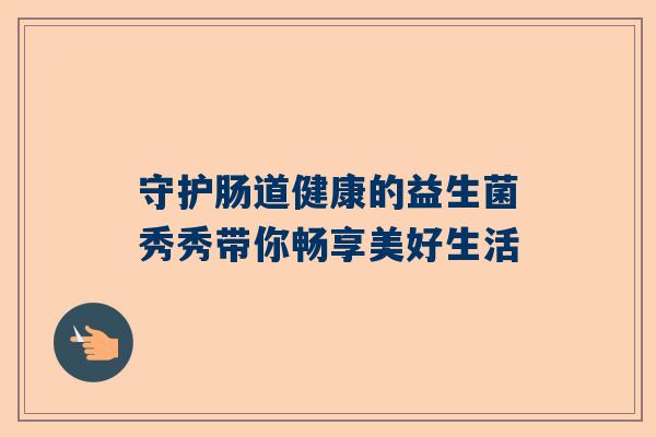 守护肠道健康的益生菌秀秀带你畅享美好生活