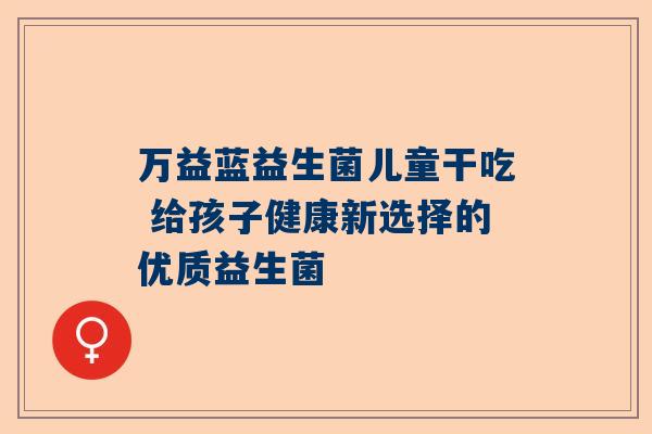 万益蓝益生菌儿童干吃 给孩子健康新选择的优质益生菌