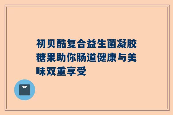 初贝酷复合益生菌凝胶糖果助你肠道健康与美味双重享受
