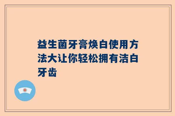 益生菌牙膏焕白使用方法大让你轻松拥有洁白牙齿