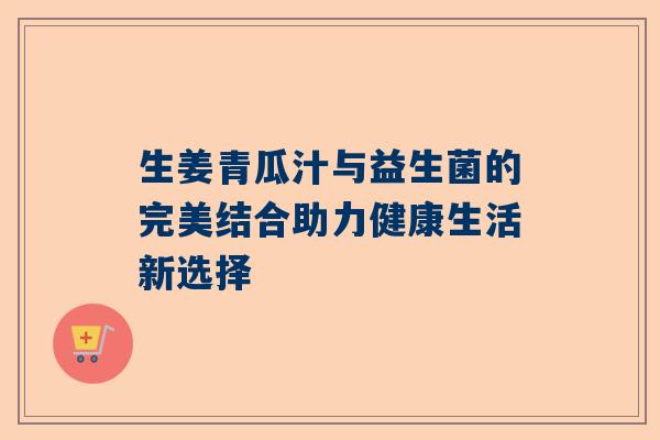 生姜青瓜汁与益生菌的完美结合助力健康生活新选择