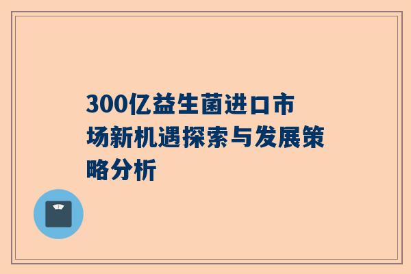 300亿益生菌进口市场新机遇探索与发展策略分析