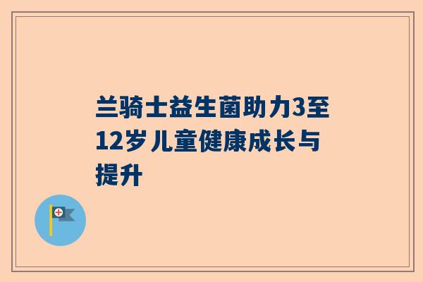兰骑士益生菌助力3至12岁儿童健康成长与提升