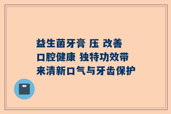 益生菌牙膏 压 改善口腔健康 独特功效带来清新口气与牙齿保护