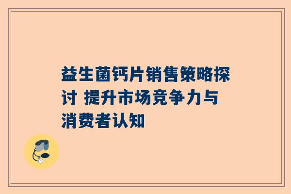 益生菌钙片销售策略探讨 提升市场竞争力与消费者认知