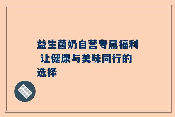 益生菌奶自营专属福利 让健康与美味同行的选择