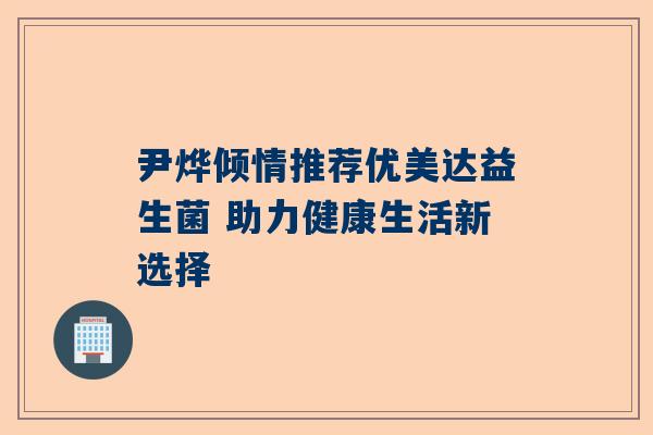 尹烨倾情推荐优美达益生菌 助力健康生活新选择