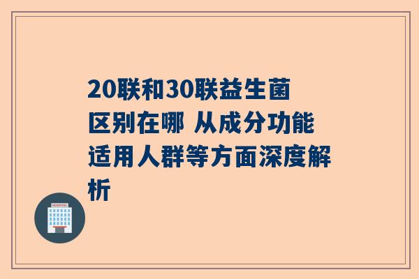 20联和30联益生菌区别在哪 从成分功能适用人群等方面深度解析