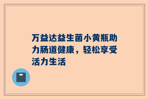 万益达益生菌小黄瓶助力肠道健康，轻松享受活力生活