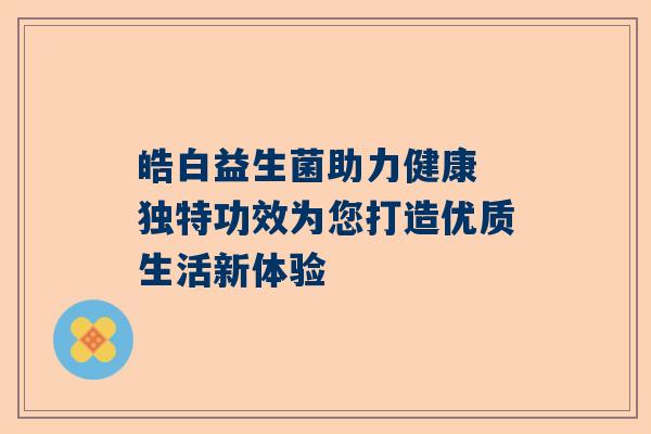 皓白益生菌助力健康 独特功效为您打造优质生活新体验