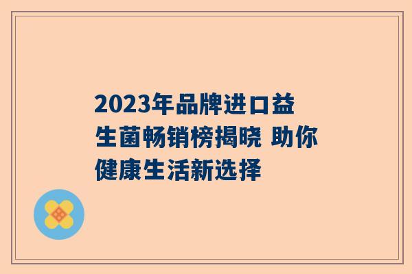 2023年品牌进口益生菌畅销榜揭晓 助你健康生活新选择